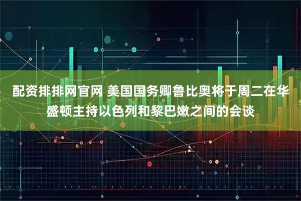 配资排排网官网 美国国务卿鲁比奥将于周二在华盛顿主持以色列和黎巴嫩之间的会谈