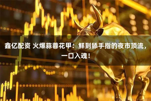 鑫亿配资 火爆蒜蓉花甲：鲜到舔手指的夜市顶流，一口入魂！
