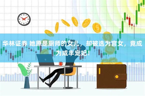 华林证券 她原是厨师的女儿，却被选为宫女，竟成为咸丰宠妃！