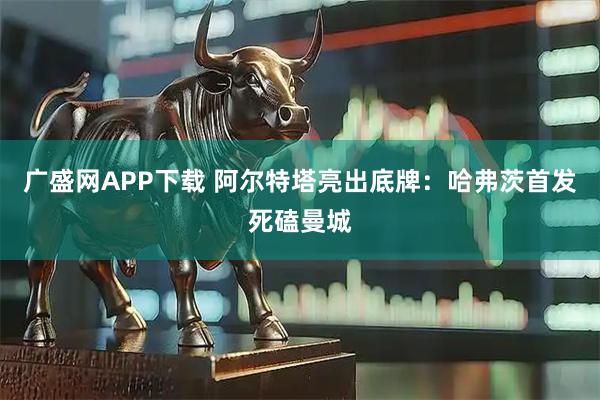 广盛网APP下载 阿尔特塔亮出底牌：哈弗茨首发死磕曼城