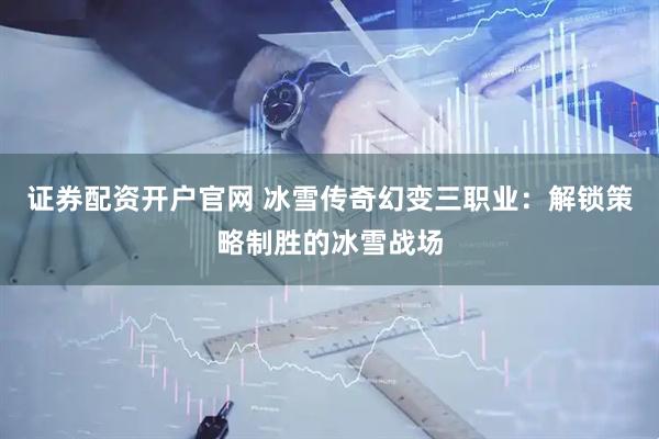 证券配资开户官网 冰雪传奇幻变三职业：解锁策略制胜的冰雪战场