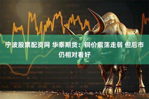 宁波股票配资网 华泰期货：铜价震荡走弱 但后市仍相对看好