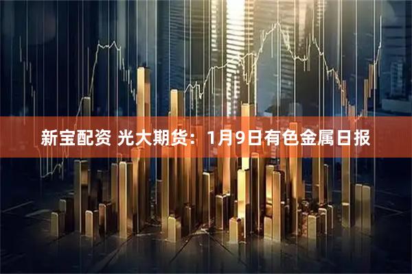新宝配资 光大期货：1月9日有色金属日报