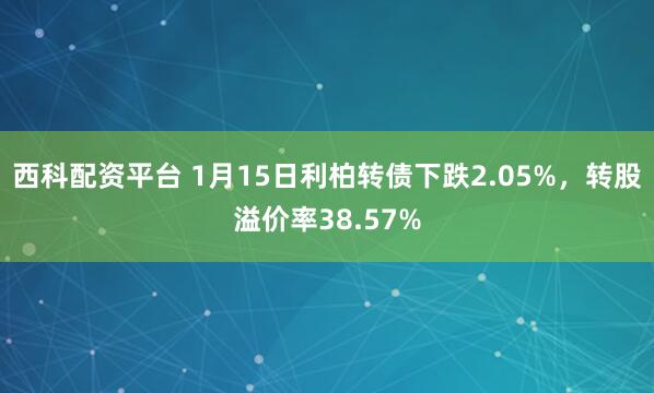 西科配资平台 1月15日利柏转债下跌2.05%，转股溢价率38.57%