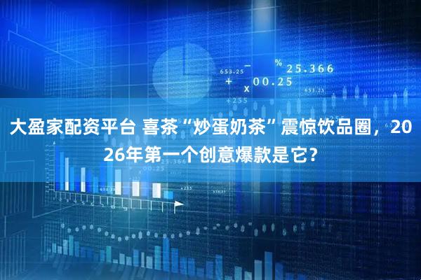 大盈家配资平台 喜茶“炒蛋奶茶”震惊饮品圈，2026年第一个创意爆款是它？