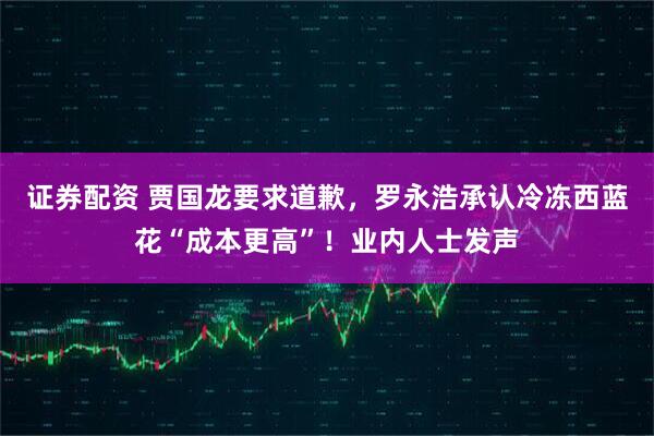 证券配资 贾国龙要求道歉，罗永浩承认冷冻西蓝花“成本更高”！业内人士发声
