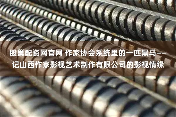 股巢配资网官网 作家协会系统里的一匹黑马——记山西作家影视艺术制作有限公司的影视情缘