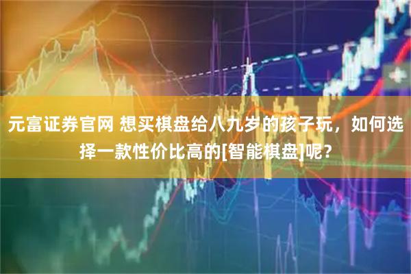 元富证券官网 想买棋盘给八九岁的孩子玩，如何选择一款性价比高的[智能棋盘]呢？
