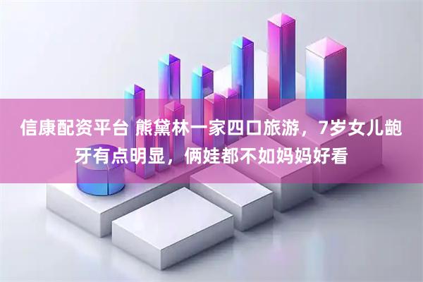 信康配资平台 熊黛林一家四口旅游，7岁女儿龅牙有点明显，俩娃都不如妈妈好看