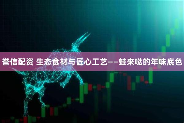 誉信配资 生态食材与匠心工艺——蛙来哒的年味底色