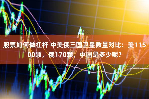 股票如何做杠杆 中美俄三国卫星数量对比：美11500颗，俄170颗，中国是多少呢？