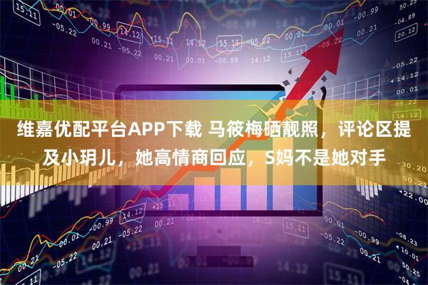 维嘉优配平台APP下载 马筱梅晒靓照，评论区提及小玥儿，她高情商回应，S妈不是她对手