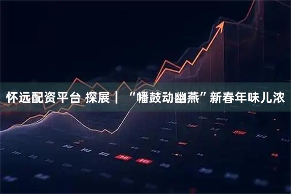 怀远配资平台 探展｜ “幡鼓动幽燕”新春年味儿浓