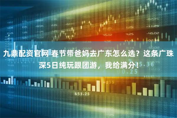 九鼎配资官网 春节带爸妈去广东怎么选？这条广珠深5日纯玩跟团游，我给满分！