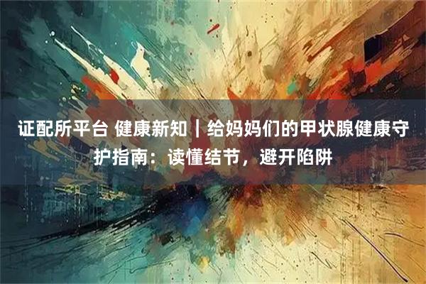 证配所平台 健康新知｜给妈妈们的甲状腺健康守护指南：读懂结节，避开陷阱