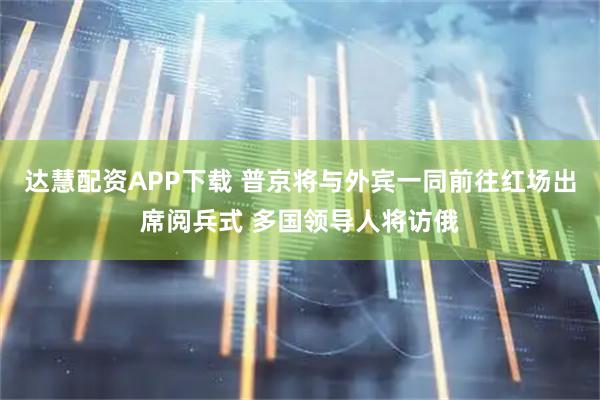 达慧配资APP下载 普京将与外宾一同前往红场出席阅兵式 多国领导人将访俄