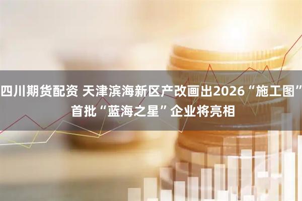 四川期货配资 天津滨海新区产改画出2026“施工图” 首批“蓝海之星”企业将亮相